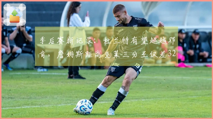 季后赛新记录：杜兰特有望超越邓肯，詹姆斯距离克莱三分王仅差32个球