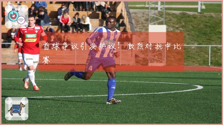 首球争议引发热议！激烈对抗中比赛