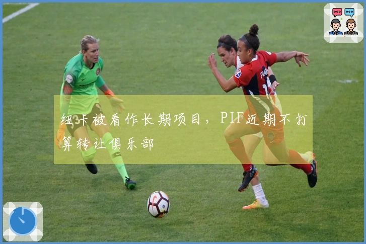 纽卡被看作长期项目，PIF近期不打算转让俱乐部