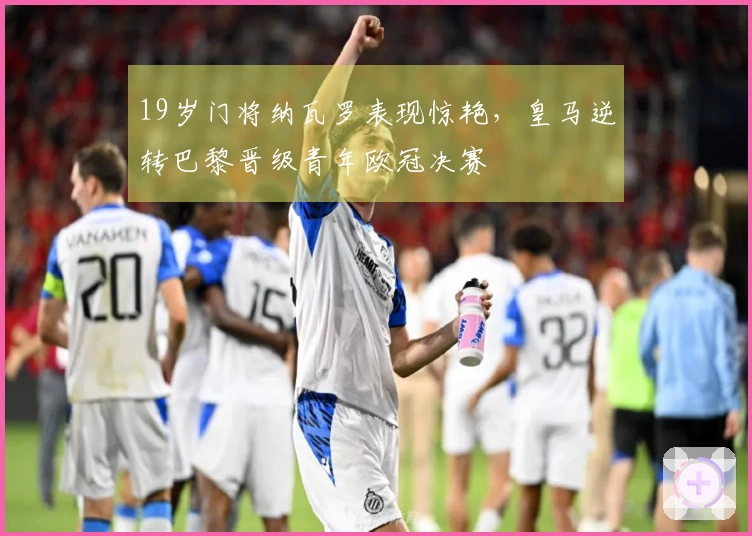 19岁门将纳瓦罗表现惊艳，皇马逆转巴黎晋级青年欧冠决赛