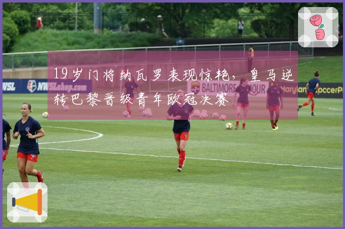 19岁门将纳瓦罗表现惊艳，皇马逆转巴黎晋级青年欧冠决赛