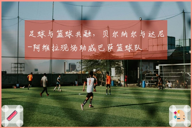 足球与篮球共融，贝尔纳尔与达尼-阿维拉现场助威巴萨篮球队