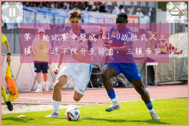 第六轮比赛中蓉城以1-0战胜武汉三镇，六连不败升至榜首，三镇面临降级危机