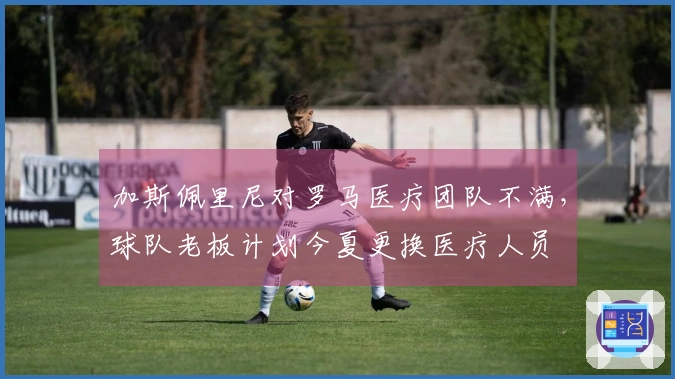 加斯佩里尼对罗马医疗团队不满，球队老板计划今夏更换医疗人员
