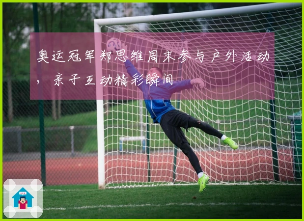 奥运冠军郑思维周末参与户外活动，亲子互动精彩瞬间