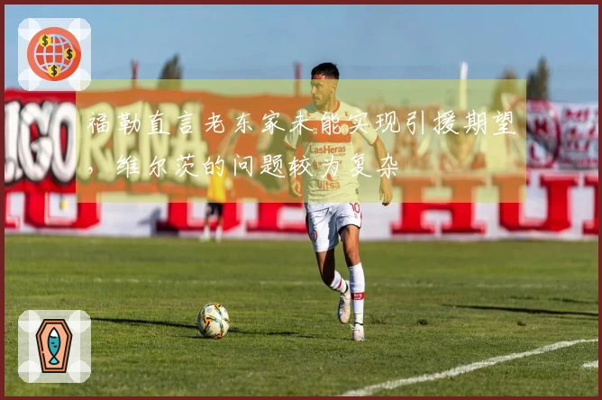 福勒直言老东家未能实现引援期望，维尔茨的问题较为复杂
