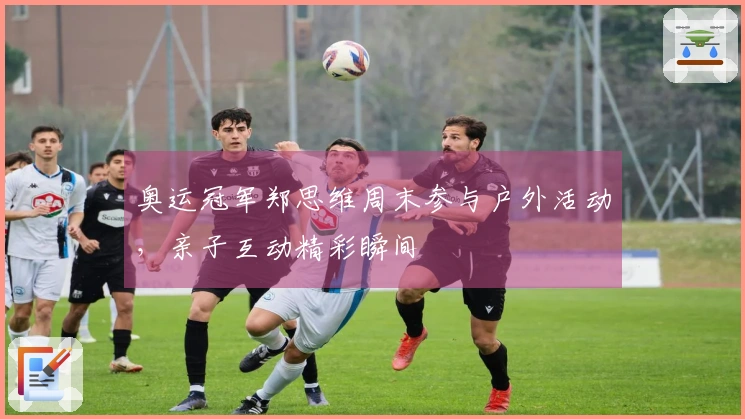 奥运冠军郑思维周末参与户外活动，亲子互动精彩瞬间