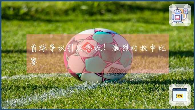 首球争议引发热议！激烈对抗中比赛