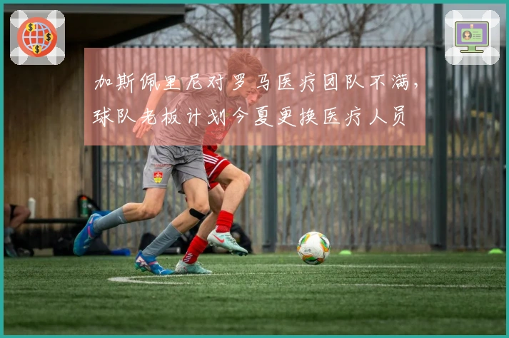 加斯佩里尼对罗马医疗团队不满，球队老板计划今夏更换医疗人员